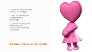 Assim nasceu a Caborete.
• Feminina, porque inspira
cuidado e dedicação
• Rosa para simbolizar
calor humano e
aconchego
• Com um coração, para
deixar claro que
simbolizamos atributos
emocionais
 