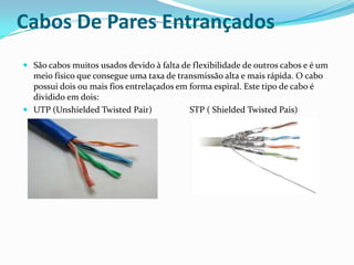 Cabos De Pares Entrançados
 São cabos muitos usados devido à falta de flexibilidade de outros cabos e é um
meio físico que consegue uma taxa de transmissão alta e mais rápida. O cabo
possui dois ou mais fios entrelaçados em forma espiral. Este tipo de cabo é

dividido em dois:
 UTP (Unshielded Twisted Pair)

STP ( Shielded Twisted Pais)

 