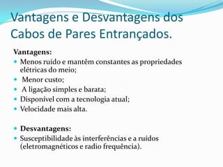 Vantagens e Desvantagens dos
Cabos de Pares Entrançados.
Vantagens:
 Menos ruído e mantêm constantes as propriedades
elétricas do meio;
 Menor custo;
 A ligação simples e barata;
 Disponível com a tecnologia atual;
 Velocidade mais alta.
 Desvantagens:
 Susceptibilidade às interferências e a ruídos

(eletromagnéticos e radio frequência).

 