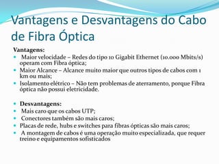 Vantagens e Desvantagens do Cabo
de Fibra Óptica
Vantagens:
 Maior velocidade – Redes do tipo 10 Gigabit Ethernet (10.000 Mbits/s)
operam com Fibra óptica;
 Maior Alcance – Alcance muito maior que outros tipos de cabos com 1
km ou mais;
 Isolamento elétrico – Não tem problemas de aterramento, porque Fibra
óptica não possui eletricidade.






Desvantagens:
Mais caro que os cabos UTP;
Conectores também são mais caros;
Placas de rede, hubs e switches para fibras ópticas são mais caros;
A montagem de cabos é uma operação muito especializada, que requer
treino e equipamentos sofisticados

 