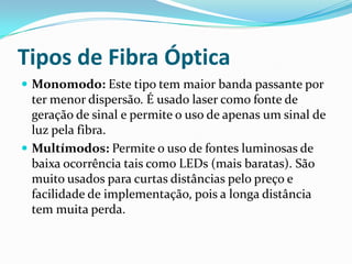 Tipos de Fibra Óptica
 Monomodo: Este tipo tem maior banda passante por

ter menor dispersão. É usado laser como fonte de
geração de sinal e permite o uso de apenas um sinal de
luz pela fibra.
 Multímodos: Permite o uso de fontes luminosas de
baixa ocorrência tais como LEDs (mais baratas). São
muito usados para curtas distâncias pelo preço e
facilidade de implementação, pois a longa distância
tem muita perda.

 