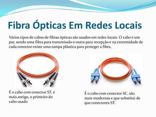 Fibra Ópticas Em Redes Locais
Vários tipos de cabos de fibras ópticas são usados em redes locais. O cabo é um
par, sendo uma fibra para transmissão e outra para recepção e na extremidade de
cada conector existe uma tampa plástica para proteger a fibra.

É o cabo com conector ST, é
mais antigo, o primeiro do
cabo usado

É o cabo com conector SC, são
mais modernas e que substitui de
que conectores ST.

 