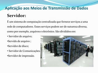 Aplicação aos Meios de Transmissão de Dados
Servidor:
É um sistema de computação centralizada que fornece serviços a uma
rede de computadores. Esses serviços podem ser de natureza diversa,
como por exemplo, arquivos e eletrônico. São divididos em:
• Servidor de arquivo;
•Servido de arquivo ;
•Servidor de disco;
• Servidor de Comunicações;

•Servidor de impressão.

 
