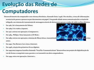 Evolução das Redes de
Computadores
Desenvolvimento do computador com sistema eletrônico, chamado Eniac (1946). Por séculos, a troca de informações
acontecia de pessoa a pessoa ou por documentos em papel. Um grande aliado nessa comunicação foi a criação do
telégrafo, um sistema de transmissão de mensagens através de dois pontos graças a ondas de rádio ou fios elétricos.


Em 1962, foi o lançamento do Telstar;



Em 1969, f oi criada a Arpanet;



Em 1977 ,entrou em operação a Compuserve ;



Em 1984 , Philips e Sony lançaram o CD-Rom ;



Em 1985, entrou em operação o sistema de fibras óticas, transmitindo dados em imagens em velocidade jamais vista
antes;



Em 1990, Tim Berners-Lee criou a Internet;



Em 1998 ,criação dos primeiros livros digitais;



Em 1995 uma empresa Israelita chamada “VocalTec Communications” desenvolveu um projeto de digitalização da
voz de forma a comprimir esses pacotes e os transmitir em dois computadores;



Em 1999, entra em operação a Internet 2.

 