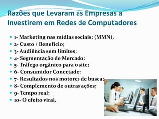 Razões que Levaram as Empresas a
Investirem em Redes de Computadores











1- Marketing nas mídias sociais: (MMN),
2- Custo / Benefício;
3- Audiência sem limites;
4- Segmentação de Mercado;
5- Tráfego orgânico para o site;
6- Consumidor Conectado;
7- Resultados nos motores de busca;
8- Complemento de outras ações;
9- Tempo real;
10- O efeito viral.

 