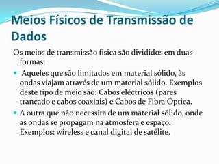 Meios Físicos de Transmissão de
Dados
Os meios de transmissão física são divididos em duas
formas:
 Aqueles que são limitados em material sólido, às
ondas viajam através de um material sólido. Exemplos
deste tipo de meio são: Cabos eléctricos (pares
trançado e cabos coaxiais) e Cabos de Fibra Óptica.
 A outra que não necessita de um material sólido, onde
as ondas se propagam na atmosfera e espaço.
Exemplos: wireless e canal digital de satélite.

 