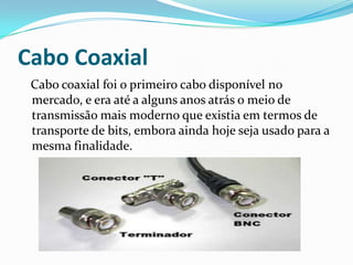 Cabo Coaxial
Cabo coaxial foi o primeiro cabo disponível no
mercado, e era até a alguns anos atrás o meio de
transmissão mais moderno que existia em termos de
transporte de bits, embora ainda hoje seja usado para a
mesma finalidade.

 