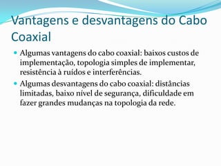 Vantagens e desvantagens do Cabo
Coaxial
 Algumas vantagens do cabo coaxial: baixos custos de

implementação, topologia simples de implementar,
resistência à ruídos e interferências.
 Algumas desvantagens do cabo coaxial: distâncias
limitadas, baixo nível de segurança, dificuldade em
fazer grandes mudanças na topologia da rede.

 