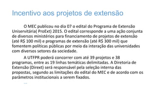 Incentivo aos projetos de extensão
O MEC publicou no dia 07 o edital do Programa de Extensão
Uniservitária( ProExt) 2015. O edital corresponde a uma ação conjunta
de diversos ministérios para financiamento de projetos de extensão
(até R$ 100 mil) e programas de extensão (até R$ 300 mil) que
fomentem políticas públicas por meio da interação das universidades
com diversos setores da sociedade.
A UTFPR poderá concorrer com até 39 projetos e 38
programas, entre as 19 linhas temáticas delimitadas. A Diretoria de
Extensão (Dirext) será responsável pela seleção interna das
propostas, segundo as limitações do edital do MEC e de acordo com os
parâmetros institucionais a serem fixados.
...

 