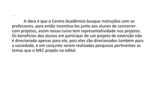 ...
A ideia é que o Centro Acadêmico busque instruções com os
professores, para então incentiva-los junto aos alunos de concorrer
com projetos, assim nosso curso tem representatividade nos projetos.
Os benefícios dos alunos em participar de um projeto de extensão não
é direcionado apenas para ele, pois eles são direcionados também para
a sociedade, e em conjunto serem realizadas pesquisas pertinentes as
temas que o MEC propôs no edital.

 