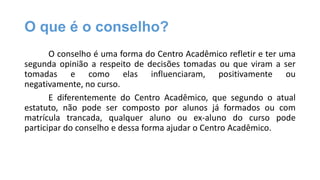 O que é o conselho?
O conselho é uma forma do Centro Acadêmico refletir e ter uma
segunda opinião a respeito de decisões tomadas ou que viram a ser
tomadas e como elas influenciaram, positivamente ou
negativamente, no curso.
E diferentemente do Centro Acadêmico, que segundo o atual
estatuto, não pode ser composto por alunos já formados ou com
matrícula trancada, qualquer aluno ou ex-aluno do curso pode
participar do conselho e dessa forma ajudar o Centro Acadêmico.

 