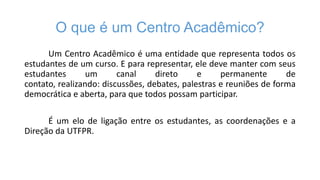 O que é um Centro Acadêmico?
Um Centro Acadêmico é uma entidade que representa todos os
estudantes de um curso. E para representar, ele deve manter com seus
estudantes
um
canal
direto
e
permanente
de
contato, realizando: discussões, debates, palestras e reuniões de forma
democrática e aberta, para que todos possam participar.
É um elo de ligação entre os estudantes, as coordenações e a
Direção da UTFPR.

 