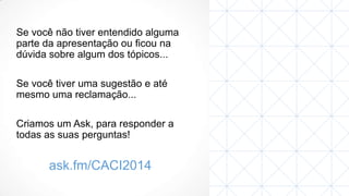 Se você não tiver entendido alguma
parte da apresentação ou ficou na
dúvida sobre algum dos tópicos...
Se você tiver uma sugestão e até
mesmo uma reclamação...
Criamos um Ask, para responder a
todas as suas perguntas!

ask.fm/CACI2014

 