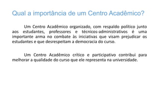 Qual a importância de um Centro Acadêmico?
Um Centro Acadêmico organizado, com respaldo político junto
aos estudantes, professores e técnicos-administrativos é uma
importante arma no combate às iniciativas que visam prejudicar os
estudantes e que desrespeitam a democracia do curso.
Um Centro Acadêmico crítico e participativo contribui para
melhorar a qualidade do curso que ele representa na universidade.

 