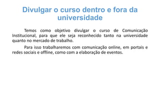Divulgar o curso dentro e fora da
universidade
Temos como objetivo divulgar o curso de Comunicação
Institucional, para que ele seja reconhecido tanto na universidade
quanto no mercado de trabalho.
Para isso trabalharemos com comunicação online, em portais e
redes sociais e offline, como com a elaboração de eventos.

 