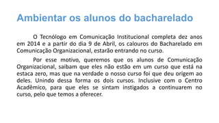 Ambientar os alunos do bacharelado
O Tecnólogo em Comunicação Institucional completa dez anos
em 2014 e a partir do dia 9 de Abril, os calouros do Bacharelado em
Comunicação Organizacional, estarão entrando no curso.
Por esse motivo, queremos que os alunos de Comunicação
Organizacional, saibam que eles não estão em um curso que está na
estaca zero, mas que na verdade o nosso curso foi que deu origem ao
deles. Unindo dessa forma os dois cursos. Inclusive com o Centro
Acadêmico, para que eles se sintam instigados a continuarem no
curso, pelo que temos a oferecer.

 