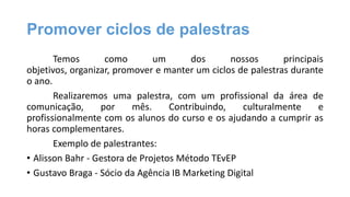 Promover ciclos de palestras
Temos
como
um
dos
nossos
principais
objetivos, organizar, promover e manter um ciclos de palestras durante
o ano.
Realizaremos uma palestra, com um profissional da área de
comunicação,
por
mês.
Contribuindo,
culturalmente
e
profissionalmente com os alunos do curso e os ajudando a cumprir as
horas complementares.
Exemplo de palestrantes:
• Alisson Bahr - Gestora de Projetos Método TEvEP
• Gustavo Braga - Sócio da Agência IB Marketing Digital

 