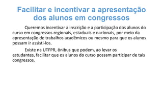Facilitar e incentivar a apresentação
dos alunos em congressos
Queremos incentivar a inscrição e a participação dos alunos do
curso em congressos regionais, estaduais e nacionais, por meio da
apresentação de trabalhos acadêmicos ou mesmo para que os alunos
possam ir assisti-los.
Existe na UTFPR, ônibus que podem, ao levar os
estudantes, facilitar que os alunos do curso possam participar de tais
congressos.

 