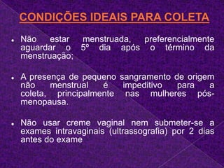 Não usar creme vaginal nem submeter-se a exames intravaginais (ultrassografia) por 2 dias antes do exameANTES DE INICIAR A COLETAVerificar se a paciente é virgem. Se for, não colher. Procedimento médico;