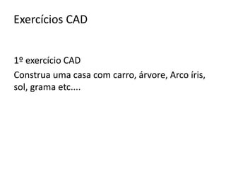 Exercícios CAD 
1º exercício CAD 
Construa uma casa com carro, árvore, Arco íris, 
sol, grama etc.... 
 