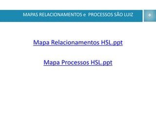 MAPAS RELACIONAMENTOS e PROCESSOS SÃO LUIZ




   Mapa Relacionamentos HSL.ppt

       Mapa Processos HSL.ppt
 