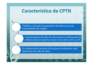 Característica da CPTN

Viabiliza a ﬁxação da população litorânea em suas
comunidades de origem


  A participação da mão-de-obra direta na fabricação de
  embarcações de esporte e lazer varia entre 30% e 40%,


As embarcações maiores são proporcionalmente mais
intensivas em mão de obra.
 