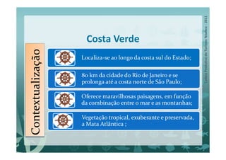Contextualização     Costa Verde
                   Localiza-se ao longo da costa sul do Estado;

                   80 km da cidade do Rio de Janeiro e se
                   prolonga até a costa norte de São Paulo;

                   Oferece maravilhosas paisagens, em função
                   da combinação entre o mar e as montanhas;

                   Vegetação tropical, exuberante e preservada,
                   a Mata Atlântica ;
 