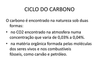CICLO DO CARBONOO carbono é encontrado na natureza sob duas formas: no CO2 encontrado na atmosfera numa concentração que varia de 0,03% a 0,04%. na matéria orgânica formada pelas moléculas dos seres vivos e nos combustíveis fósseis, como carvão e petróleo.