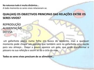 Na natureza tudo é muito dinâmico...,[object Object],A todo momento os seres vivos relacionam-se.,[object Object],QUAL(AIS) OS OBJECTIVOS PRINCIPAIS DAS RELAÇÕES ENTRE OS SERES VIVOS?,[object Object],REPRODUÇÃO,[object Object],ALIMENTAÇÃO,[object Object],DEFESA,[object Object], um gafanhoto pousa numa folha em busca de alimento, mas a qualquer momento pode chegar um pássaro que também verá no gafanhoto uma opção para seu almoço... Daqui a pouco aparece um gato, que pode transformar o pássaro na sua refeição e assim se dá o ciclo da vida...,[object Object],Todos os seres vivos precisam de se alimentar...,[object Object]