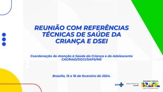 REUNIÃO COM REFERÊNCIAS
TÉCNICAS DE SAÚDE DA
CRIANÇA E DSEI
Coordenação de Atenção à Saúde da Criança e do Adolescente
CACRIAD/DGCI/SAPS/MS
Brasília, 15 e 16 de fevereiro de 2024.
 