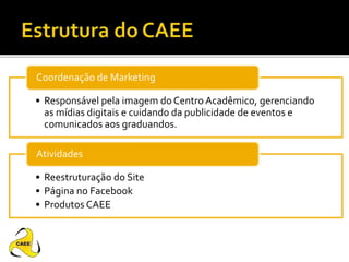 • Responsável pela imagem do Centro Acadêmico, gerenciando
as mídias digitais e cuidando da publicidade de eventos e
comunicados aos graduandos.
Coordenação de Marketing
• Reestruturação do Site
• Página no Facebook
• Produtos CAEE
Atividades
 