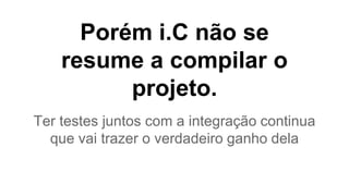 Porém i.C não se 
resume a compilar o 
projeto. 
Ter testes juntos com a integração continua 
que vai trazer o verdadeiro ganho dela 
 