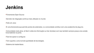 Jenkins 
▪Ferramenta Open Source 
▪Servidor de integração contínua mais utilizado no mundo 
▪Feito em Java 
▪É uma ferramenta que permite pontos de extensões, e a comunidade contribui com uma avalanche de plug-ins. 
▪Comunidade muito ativa, (é fácil ir atrás de informação ou tirar dúvidas) com isso também sempre possui uma versão 
nova batendo na porta. 
▪Fácil de operar e configurar. 
▪Tem suporte a uma incrível quantidade de tecnologias. 
▪Sistema de master/slave. 
 