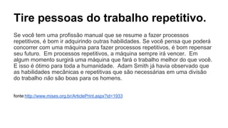 Tire pessoas do trabalho repetitivo. 
Se você tem uma profissão manual que se resume a fazer processos 
repetitivos, é bom ir adquirindo outras habilidades. Se você pensa que poderá 
concorrer com uma máquina para fazer processos repetitivos, é bom repensar 
seu futuro. Em processos repetitivos, a máquina sempre irá vencer. Em 
algum momento surgirá uma máquina que fará o trabalho melhor do que você. 
E isso é ótimo para toda a humanidade. Adam Smith já havia observado que 
as habilidades mecânicas e repetitivas que são necessárias em uma divisão 
do trabalho não são boas para os homens. 
fonte:http://www.mises.org.br/ArticlePrint.aspx?id=1933 
 