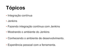 Tópicos 
▪ Integração contínua 
▪ Jenkins 
▪ Fazendo integração contínua com Jenkins 
▪ Mostrando o ambiente do Jenkins 
▪ Conhecendo o ambiente de desenvolvimento. 
▪ Experiência pessoal com a ferramenta. 
 