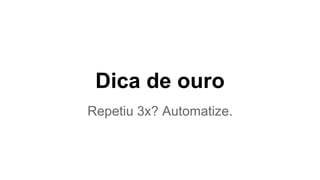 Dica de ouro 
Repetiu 3x? Automatize. 
 