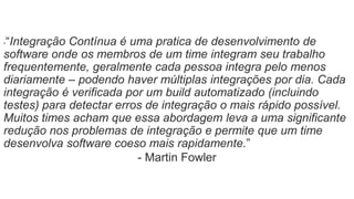 ▪“Integração Contínua é uma pratica de desenvolvimento de 
software onde os membros de um time integram seu trabalho 
frequentemente, geralmente cada pessoa integra pelo menos 
diariamente – podendo haver múltiplas integrações por dia. Cada 
integração é verificada por um build automatizado (incluindo 
testes) para detectar erros de integração o mais rápido possível. 
Muitos times acham que essa abordagem leva a uma significante 
redução nos problemas de integração e permite que um time 
desenvolva software coeso mais rapidamente.” 
- Martin Fowler 
 