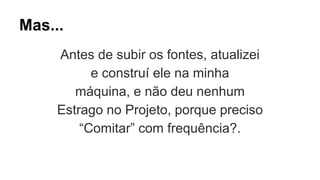 Mas... 
Antes de subir os fontes, atualizei 
e construí ele na minha 
máquina, e não deu nenhum 
Estrago no Projeto, porque preciso 
“Comitar” com frequência?. 
 