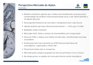 Perspectiva Mercado de Ações
Conclusão



     Modelo estatístico aponta que a bolsa está atualmente no preço justo.
      Continuidade da melhora internacional pode levar a 68-70mil (Dez09) e
      75-80mil (Dez10)

     Desempenho histórico do mercado é compatível com o dos lucros

     Upside bottom-up nosso Research (presente)= +14% para 74.000

     Múltiplos ainda razoáveis

     Mercados EUA, China e preços de Commodities em recuperação

     Fluxo de IPOs e follow-ons refluiu em Nov-Dez, beneficiando mercado
      secundário

     Aceleração forte da economia no 4T09 favorecendo fluxo de
      estrangeiros, superando o efeito IOF

     Fluxo local ainda não se recuperou

     Mercado pode cumprir projeção do ano nos primeiros 3 ou 4 meses

     No longo-prazo, as opções de mercado interno serão vencedoras
 