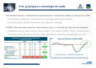 Fed: já prepara a estratégia de saída


     Estímulos fiscais e monetários funcionaram e economia voltou a crescer no 3T09
           I
            Investimento residencial e consumo foram os destaques positivos no trimestre;
                 ti   t     id   i l           f        d t          iti       ti    t
            Incerteza ainda restringe investimento não-residencial e emprego.

     FOMC discutiu abertamente alternativas para a retirada do excesso de liquidez
            Pagamento de juro sobre reservas, Reverse Repos, Term Deposit Facility e, talvez, venda de ativos.
            Início do ciclo de alta da taxa de juros básica ainda não foi sinalizado, provavelmente, no 2T10.
                                        ta a    j os                       sinali ado p o a elmente      2T10
                          Contribuição - Crescimento Real do PIB - EUA                             Índice
                                            Ótica da dem anda (var.Q/Q-1)
                                                                                                                Índice de Gerentes de Ofertas (ISM)
                                                                                                   60
                                                     2008                          2009            55
                                           2T08      3T08        4T08       1T09   2T09    3T09    50
Consumo privado                            0.1        -2.5        -2.2       0.4   -0.6     2.1    45
Consumo do governo                         0.7         1.0         0.2      -0.5   1.33    0.63
FBKF                                       -1.7
                                           -1 7       -1.0
                                                      -1 0        -4.0
                                                                  -4 0      -9.0
                                                                            -9 0   -3.2
                                                                                   -3 2     0.9
                                                                                            09     40
    Invest. não residencial                 0.2       -0.7        -2.5      -5.3   -1.01   -0.4
                                                                                                   35
    Invest. residencial                    -0.6       -0.6        -0.9      -1.4   -0.72    0.4
    Var. em estoques                       -1.3        0.3        -0.6      -2.4   -1.42    0.9    30
Exportações líquidas                       2.4        -0.1        0.5       2.6                              ISM Setor Serviços      ISM Setor Manufatureiro
                                                                                   1.65    -0.83
                                                                                                   25
PIB total                                  1.5
                                           15         -2.7
                                                       27         -5.4
                                                                   54       -6.4
                                                                             64    -0.7
                                                                                    07      2.8
                                                                                            28
                                                                                                    Jan-07 May-07 Sep-07 Jan-08 May-08 Sep-08 Jan-09 May-09 Sep-09
Fo nte: B ureau o f Eco no mic A nalysis
 