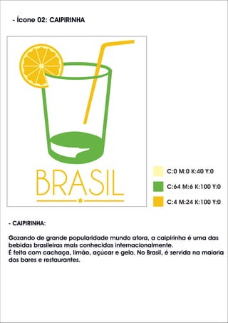- Ícone 02: CAIPIRINHA
C:64 M:6 K:100 Y:0
C:4 M:24 K:100 Y:0
- CAIPIRINHA:
Gozando de grande popularidade mundo afora, a caipirinha é uma das
bebidas brasileiras mais conhecidas internacionalmente.
É feita com cachaça, limão, açúcar e gelo. No Brasil, é servida na maioria
dos bares e restaurantes.
C:0 M:0 K:40 Y:0
 