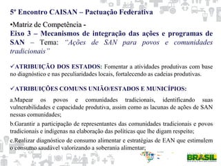 5º Encontro CAISAN – Pactuação Federativa
•Matriz de Competência -
Eixo 3 – Mecanismos de integração das ações e programas de
SAN – Tema: “Ações de SAN para povos e comunidades
tradicionais”
ATRIBUIÇÃO DOS ESTADOS: Fomentar a atividades produtivas com base
no diagnóstico e nas peculiaridades locais, fortalecendo as cadeias produtivas.
ATRIBUIÇÕES COMUNS UNIÃO/ESTADOS E MUNICÍPIOS:
a.Mapear os povos e comunidades tradicionais, identificando suas
vulnerabilidades e capacidade produtiva, assim como as lacunas de ações de SAN
nessas comunidades;
b.Garantir a participação de representantes das comunidades tradicionais e povos
tradicionais e indígenas na elaboração das políticas que lhe digam respeito;
c.Realizar diagnóstico de consumo alimentar e estratégias de EAN que estimulem
o consumo saudável valorizando a soberania alimentar;
 