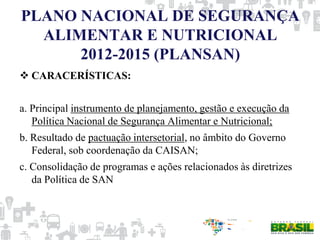 PLANO NACIONAL DE SEGURANÇA
ALIMENTAR E NUTRICIONAL
2012-2015 (PLANSAN)
 CARACERÍSTICAS:
a. Principal instrumento de planejamento, gestão e execução da
Política Nacional de Segurança Alimentar e Nutricional;
b. Resultado de pactuação intersetorial, no âmbito do Governo
Federal, sob coordenação da CAISAN;
c. Consolidação de programas e ações relacionados às diretrizes
da Política de SAN
 