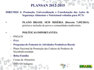 PLANSAN 2012-2015
DIRETRIZ 4: Promoção, Universalização e Coordenação das Ações de
Segurança Alimentar e Nutricional voltadas para PCTs
• PLANO BRASIL SEM MISÉRIA (Decreto 7.492/2011)
prioriza a inclusão de povos e comunidades tradicionais
• POLÍTICAS IMPORTANTES:
- PNGATI
- PAA
- Programa de Fomento às Atividades Produtivas Rurais
- Plano Nacional de Promoção das Cadeias de Produtos da
Sociobidiversidade
- Bolsa Família
- Cestas de Alimentos
- SISVAN Indígena
 