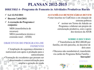 PLANSAN 2012-2015
 Lei 12.512/2011
 Decreto 7.644/2011
 A execução do Programa é
conjunta:
MDS (transferência de
recursos)
MDA (assistência técnica e
extensão rural – ATER)
AS FAMÍLIAS BENEFICIÁRIAS DEVEM
estar inscritas no CadÚnico e em situação de
extrema pobreza
 assinar um Termo de Adesão ao
Programa e elaborar um projeto de
estruturação produtiva, com o apoio
dos técnicos da ATER
SOBRE O RECURSO
Transferência de R$2.400,00 por
família, em três parcelas, no decorrer de
dois anos
Recurso não reembolsável, transferido
via cartão do Programa Bolsa Família –
Inovação!
OBJETIVOS DO PROGRAMA DE
FOMENTO
Ampliação da segurança alimentar e
nutricional com apoio à produção para o
autoconsumo
Formação de excedentes que possam ser
direcionados à comercialização para
ampliar a geração de renda
ANEXOS
DIRETRIZ 4 - Programa de Fomento às Atividades Produtivas Rurais
 