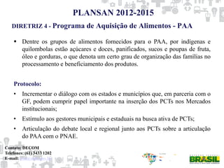 DIRETRIZ 4 - Programa de Aquisição de Alimentos - PAA
PLANSAN 2012-2015
 Dentre os grupos de alimentos fornecidos para o PAA, por indígenas e
quilombolas estão açúcares e doces, panificados, sucos e poupas de fruta,
óleo e gorduras, o que denota um certo grau de organização das famílias no
processamento e beneficiamento dos produtos.
Protocolo:
• Incrementar o diálogo com os estados e municípios que, em parceria com o
GF, podem cumprir papel importante na inserção dos PCTs nos Mercados
institucionais;
• Estímulo aos gestores municipais e estaduais na busca ativa de PCTs;
• Articulação do debate local e regional junto aos PCTs sobre a articulação
do PAA com o PNAE.
Contato: DECOM
Telefones: (61) 3433 1202
E-mail: paa@mds.gov.br
 