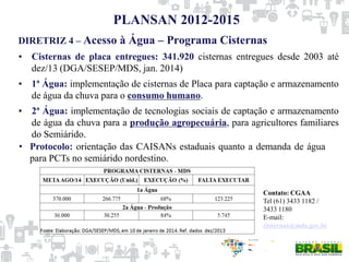 DIRETRIZ 4 – Acesso à Água – Programa Cisternas
PLANSAN 2012-2015
• Cisternas de placa entregues: 341.920 cisternas entregues desde 2003 até
dez/13 (DGA/SESEP/MDS, jan. 2014)
• 1ª Água: implementação de cisternas de Placa para captação e armazenamento
de água da chuva para o consumo humano.
• 2ª Água: implementação de tecnologias sociais de captação e armazenamento
de água da chuva para a produção agropecuária, para agricultores familiares
do Semiárido.
• Protocolo: orientação das CAISANs estaduais quanto a demanda de água
para PCTs no semiárido nordestino.
Contato: CGAA
Tel (61) 3433 1182 /
3433 1180
E-mail:
cisternas@mds.gov.br
 