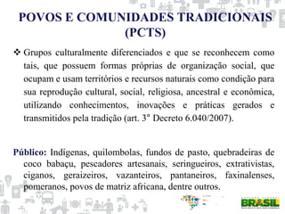 POVOS E COMUNIDADES TRADICIONAIS
(PCTS)
 Grupos culturalmente diferenciados e que se reconhecem como
tais, que possuem formas próprias de organização social, que
ocupam e usam territórios e recursos naturais como condição para
sua reprodução cultural, social, religiosa, ancestral e econômica,
utilizando conhecimentos, inovações e práticas gerados e
transmitidos pela tradição (art. 3° Decreto 6.040/2007).
Público: Indígenas, quilombolas, fundos de pasto, quebradeiras de
coco babaçu, pescadores artesanais, seringueiros, extrativistas,
ciganos, geraizeiros, vazanteiros, pantaneiros, faxinalenses,
pomeranos, povos de matriz africana, dentre outros.
 