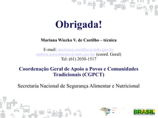 Obrigada!
Mariana Wiecko V. de Castilho – técnica
E-mail: mariana.castilho@mds.gov.br
milton.nascimento@mds.gov.br (coord. Geral)
Tel: (61) 2030-1517
Coordenação Geral de Apoio a Povos e Comunidades
Tradicionais (CGPCT)
Secretaria Nacional de Segurança Alimentar e Nutricional
 