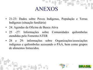 ANEXOS
• 21-23: Dados sobre Povos Indígenas, População e Terras
Indígenas (situação fundiária)
• 24: Agendas da Oficina de Busca Ativa
• 25 -27: Informações sobre Comunidades quilombolas
atendidas pelo Fomento/ATER
• 28 e 29: informações sobre Organizações/associações
indígenas e quilombolas acessando o PAA, bem como grupos
de alimentos fornecidos.
 